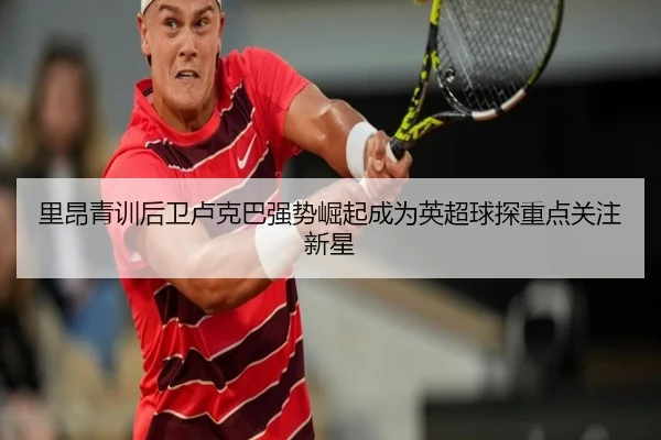 里昂青训后卫卢克巴强势崛起成为英超球探重点关注新星