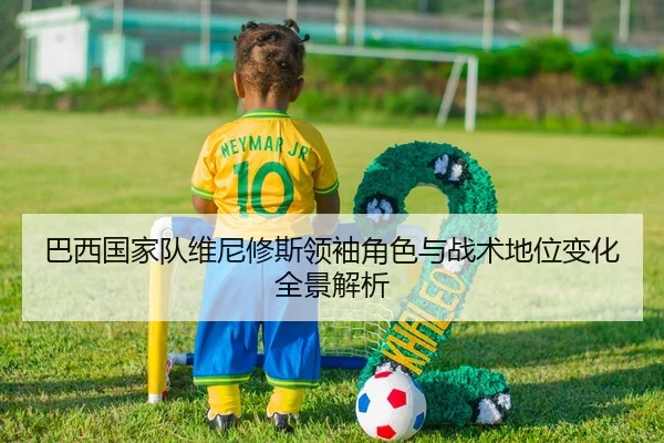 巴西国家队维尼修斯领袖角色与战术地位变化全景解析